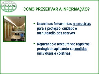 COMO PRESERVAR A INFORMAÇÃO? Usando as ferramentas  necessárias  para a proteção, cuidado e manutenção dos acervos. Reparando e restaurando registros protegidos aplicando-se  medidas  individuais e coletivas. 