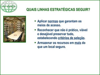 QUAIS LINHAS ESTRATÉGICAS SEGUIR? Aplicar  normas  que garantam os meios de acesso. Reconhecer que não é prático, viável e desejável preservar tudo, estabelecendo  critérios de seleção . Armazenar os recursos em  mais  do que um local seguro. 