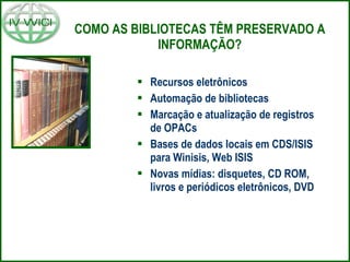 COMO AS BIBLIOTECAS TÊM PRESERVADO A INFORMAÇÃO? Recursos eletrônicos Automação de bibliotecas Marcação e atualização de registros de OPACs Bases de dados locais em CDS/ISIS para Winisis, Web ISIS Novas mídias: disquetes, CD ROM, livros e periódicos eletrônicos, DVD 