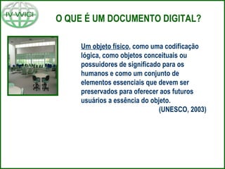 O QUE É UM DOCUMENTO DIGITAL? Um objeto físico , como uma codificação lógica, como objetos conceituais ou possuidores de significado para os humanos e como um conjunto de elementos essenciais que devem ser preservados para oferecer aos futuros usuários a essência do objeto.    (UNESCO, 2003) 