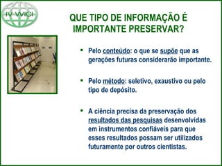 QUE TIPO DE INFORMAÇÃO É IMPORTANTE PRESERVAR? Pelo  conteúdo : o que se  supõe  que as gerações futuras considerarão importante. Pelo  método : seletivo, exaustivo ou pelo tipo de depósito. A ciência precisa da preservação dos  resultados das pesquisas  desenvolvidas em instrumentos confiáveis para que esses resultados possam ser utilizados futuramente por outros cientistas. 