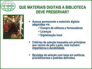 QUE MATERIAIS DIGITAIS A BIBLIOTECA DEVE PRESERVAR? Acesso permanente a materiais digitais  adquiridos  via: Compra de editores e fornecedores Licenças Digitalização local Critérios de seleção baseados em princípios que variam de país a país, mas incluem:  importância e durabilidade .  Revisões  da seleção com base em políticas, procedimentos e padrões definidos. 