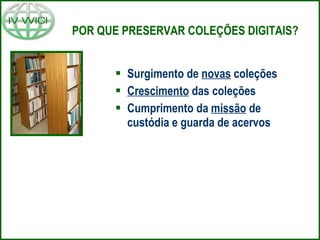 POR QUE PRESERVAR COLEÇÕES DIGITAIS? Surgimento de  novas  coleções Crescimento  das coleções Cumprimento da  missão  de custódia e guarda de acervos 