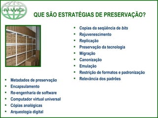 QUE SÃO ESTRATÉGIAS DE PRESERVAÇÃO? Copias da seqüência de  bits Rejuvenescimento Replicação Preservação da tecnologia Migração Canonização Emulação Restrição de formatos e padronização Relevância dos padrões Metadados de preservação Encapsulamento Re-engenharia de software Computador virtual universal Cópias analógicas Arqueologia digital 