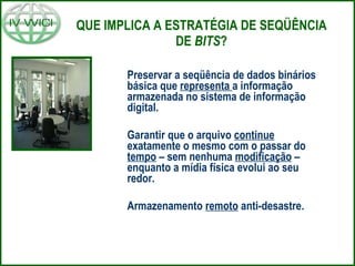 QUE IMPLICA A ESTRATÉGIA DE SEQÜÊNCIA DE  BITS ? Preservar a seqüência de dados binários básica que  representa  a informação armazenada no sistema de informação digital. Garantir que o arquivo  continue  exatamente o mesmo com o passar do  tempo  – sem nenhuma  modificação  – enquanto a mídia física evolui ao seu redor. Armazenamento  remoto  anti-desastre. 