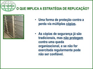 O QUE IMPLICA A ESTRATÉGIA DE REPLICAÇÃO? Uma forma de proteção contra a perda via múltiplas  cópias . As cópias de segurança já são tradicionais, mas  não protegem  contra uma queda organizacional, e se não for exercitada regularmente pode não ser confiável. 