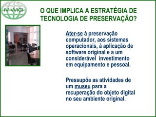 O QUE IMPLICA A ESTRATÉGIA DE TECNOLOGIA DE PRESERVAÇÃO? Ater-se  à preservação computador, aos sistemas operacionais, à aplicação de software original e a um considerável  investimento em equipamento e pessoal. Pressupõe as atividades de um  museu  para a recuperação do objeto digital no seu ambiente original.  