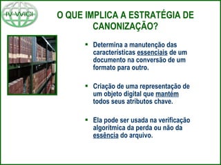 O QUE IMPLICA A ESTRATÉGIA DE CANONIZAÇÃO? Determina a manutenção das características  essenciais  de um documento na conversão de um formato para outro. Criação de uma representação de um objeto digital que  mantém  todos seus atributos chave. Ela pode ser usada na verificação algorítmica da perda ou não da  essência  do arquivo. 