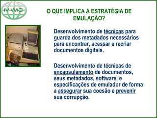 O QUE IMPLICA A ESTRATÉGIA DE EMULAÇÃO? Desenvolvimento de  técnicas  para guarda dos  metadados  necessários para encontrar, acessar e recriar documentos digitais. Desenvolvimento de técnicas de  encapsulamento  de documentos, seus metadados, software, e especificações de emulador de forma a  assegurar  sua coesão e  prevenir  sua corrupção. 