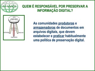 As comunidades  produtoras  e  armazenadoras  de documentos em arquivos digitais, que devem estabelecer e  praticar  habitualmente uma política de preservação digital. QUEM É RESPONSÁVEL POR PRESERVAR A INFORMAÇÃO DIGITAL? 