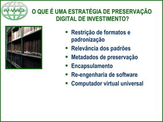 O QUE É UMA ESTRATÉGIA DE PRESERVAÇÃO  DIGITAL DE INVESTIMENTO? Restrição de formatos e padronização Relevância dos padrões Metadados de preservação Encapsulamento Re-engenharia de software Computador virtual universal 