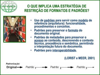 O QUE IMPLICA UMA ESTRATÉGIA DE RESTRIÇÃO DE FORMATOS E PADRÕES? Uso de  padrões  para servir como  modelo  de referência (arquitetura): funcionalidade, procedimentos e conceitos. Padrões para preservar o  formato  do documento original. Padrões de metadados para preservar o  acesso  ao conteúdo, descrevendo o contexto técnico, procedência e semântica, permitindo a interpretação futura do documento. Padrões para  interoperabilidade . (LORIST e MEER, 2001) 