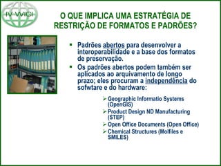 O QUE IMPLICA UMA ESTRATÉGIA DE RESTRIÇÃO DE FORMATOS E PADRÕES? Padrões  abertos  para desenvolver a interoperabilidade e a base dos formatos de preservação. Os padrões abertos podem também ser aplicados ao arquivamento de longo prazo; eles procuram a  independência  do sofwtare e do hardware: Geographic Informatio Systems (OpenGIS) Product Design ND Manufacturing (STEP) Open Office Documents (Open Office) Chemical Structures (Molfiles e SMILES) 