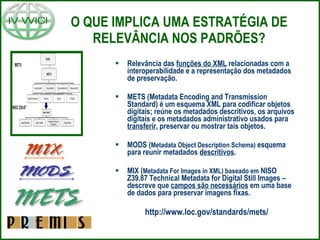 O QUE IMPLICA UMA ESTRATÉGIA DE RELEVÂNCIA NOS PADRÕES? Relevância das  funções do XML  relacionadas com a interoperabilidade e a representação dos metadados de preservação. METS (Metadata Encoding and Transmission Standard) é um esquema XML para codificar objetos digitais; reúne os metadados descritivos, os arquivos digitais e os metadados administrativo usados para  transferir , preservar ou mostrar tais objetos. MODS ( Metadata Object Description Schema)  esquema para reunir metadados  descritivos . MIX ( Metadata For Images in XML) baseado em  NISO Z39.87 Technical Metadata for Digital Still Images – descreve que  campos são necessários  em uma base de dados para preservar imagens fixas. http://www.loc.gov/standards/mets/ 
