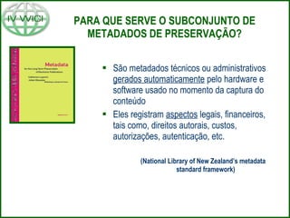 PARA QUE SERVE O SUBCONJUNTO DE METADADOS DE PRESERVAÇÃO? São metadados técnicos ou administrativos  gerados automaticamente  pelo hardware e software usado no momento da captura do conteúdo Eles registram  aspectos  legais, financeiros, tais como, direitos autorais, custos, autorizações, autenticação, etc. (N ational Library of New Zealand’s metadata standard framework)   