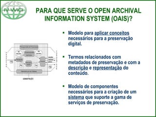 PARA QUE SERVE O OPEN ARCHIVAL INFORMATION SYSTEM (OAIS)? Modelo para  aplicar conceitos  necessários para a preservação digital. Termos relacionados com metadados de preservação e com a  descrição  e  representação  do conteúdo. Modelo de componentes necessários para a criação de um  sistema  que suporte a gama de serviços de preservação. 