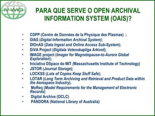PARA QUE SERVE O OPEN ARCHIVAL INFORMATION SYSTEM (OAIS)? CDPP (Centre de Données de la Physique des Plasmas) ; DIAS ( Digital Information Archival System) ; DIOnAS ( Data Ingest and Online Access Sub-System ); DiVA Project ( Digitala   Vetenskapliga   Arkivet ); IMAGE project ( Imager for Magnetopause-to-Aurora Global Exploration ); Iniciativa DSpace do MIT  ( Massachusetts Institute of Technology) JSTOR ( Journal Storage ); LOCKSS ( Lots of Copies Keep Stuff Safe ); LOTAR ( Long Term Archiving and Retrieval and Product Data within the Aerospace Industry ). MoReq ( Model Requirements for the Management of Electronic Records ) Digital Archive (OCLC) PANDORA (National Library of Australia) 