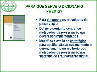 PARA QUE SERVE O DICIONÁRIO PREMIS? Para  descrever  os metadados de preservação. Define o  conjunto central  de metadados de preservação que devem ser implementados. Identifica e avalia as  estratégias  para codificação, armazenamento e gerenciamento ou melhoria dos metadados de preservação nos sistemas de arquivamento digital. 