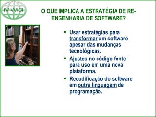 O QUE IMPLICA A ESTRATÉGIA DE RE-ENGENHARIA DE SOFTWARE? Usar estratégias para  transformar  um software apesar das mudanças tecnológicas. Ajustes  no código fonte para uso em uma nova plataforma. Recodificação do software em  outra linguagem  de programação. 