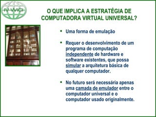 O QUE IMPLICA A ESTRATÉGIA DE COMPUTADORA VIRTUAL UNIVERSAL? Uma forma de emulação Requer o desenvolvimento de um programa de computação  independente  de hardware e software existentes, que possa  simular  a arquitetura básica de qualquer computador. No futuro será necessária apenas uma  camada de emulador  entre o computador universal e o computador usado originalmente. 
