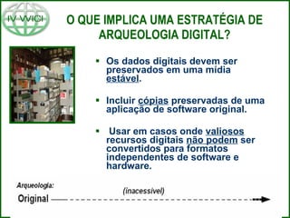 O QUE IMPLICA UMA ESTRATÉGIA DE ARQUEOLOGIA DIGITAL? Os dados digitais devem ser preservados em uma mídia  estável . Incluir  cópias  preservadas de uma aplicação de software original. Usar em casos onde  valiosos  recursos digitais  não podem  ser convertidos para formatos independentes de software e hardware. 