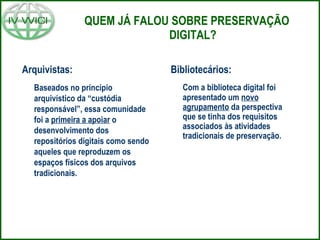 QUEM JÁ FALOU SOBRE PRESERVAÇÃO DIGITAL? Arquivistas:  Baseados no princípio arquivístico da “custódia responsável”, essa comunidade foi a  primeira a apoiar  o desenvolvimento dos repositórios digitais como sendo aqueles que reproduzem os espaços físicos dos arquivos tradicionais.  Bibliotecários:  Com a biblioteca digital foi apresentado um  novo agrupamento  da perspectiva que se tinha dos requisitos associados às atividades tradicionais de preservação. 