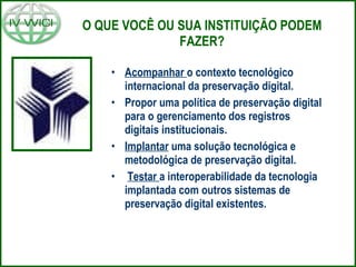 O QUE VOCÊ OU SUA INSTITUIÇÃO PODEM FAZER? Acompanhar  o contexto tecnológico internacional da preservação digital.  Propor uma política de preservação digital para o gerenciamento dos registros digitais institucionais. Implantar  uma solução tecnológica e metodológica de preservação digital. Testar  a interoperabilidade da tecnologia implantada com outros sistemas de preservação digital existentes. 