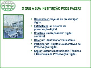 O QUE A SUA INSTITUIÇÃO PODE FAZER? Desenvolver  projetos de preservação digital. Estabelecer  um sistema de preservação digital. Construir  um Repositório digital confiável. Obter  um Identificador Persistente. Participar  de Projetos Colaborativos de Preservação Digital. Seguir  Critérios Institucionais Técnicos e Gerenciais de Preservação Digital. 