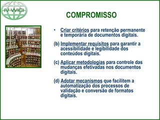COMPROMISSO Criar critérios  para retenção permanente e temporária de documentos digitais. (b)  Implementar requisitos  para garantir a acessibilidade e legibilidade dos conteúdos digitais. (c)  Aplicar metodologias  para controle das mudanças efetivadas nos documentos digitais. (d)  Adotar mecanismos  que facilitem a automatização dos processos de validação e conversão de formatos digitais. 