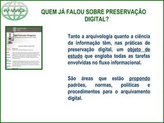 QUEM JÁ FALOU SOBRE PRESERVAÇÃO DIGITAL? Tanto a arquivologia quanto a ciência da informação têm, nas práticas de preservação digital, um  objeto de estudo  que engloba todas as tarefas envolvidas no fluxo informacional. São áreas que estão  propondo  padrões, normas, políticas e procedimentos para o arquivamento digital. 