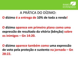 A PRÁTICA DO DÍZIMO:
O dízimo é a entrega de 10% de toda a renda!
O dízimo aparece em primeiro plano como uma
expressão de resultado da vitória (bênção) sobre
os inimigos – Gn 14:20.
O dízimo aparece também como uma expressão
de voto pela proteção e sustento na jornada – Gn
28:22.
 