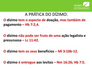 A PRÁTICA DO DÍZIMO:
O dízimo tem o aspecto de doação, mas também de
pagamento – Hb 7:2,4.
O dízimo não pode ser fruto de uma ação legalista e
presunsosa – Lc 11:42.
O dízimo tem os seus benefícios – Ml 3:10b-12.
O dízimo é entregue aos levitas – Nm 16:26; Hb 7:5.
 