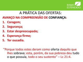 A PRÁTICA DAS OFERTAS:
AVANÇO NA COMPREENSÃO DE CONFIANÇA:
1. Coragem;
2. Segurança;
3. Estar despreocupado;
4. Esperança firme;
5. Ter ousadia.
”Porque todos estes deram como oferta daquilo que
lhes sobrava; esta, porém, da sua pobreza deu tudo
o que possuía, todo o seu sustento” – Lc 21:4.
 