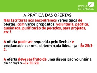 A PRÁTICA DAS OFERTAS:
Nas Escrituras nós encontramos vários tipos de
ofertas, com vários propósitos: voluntária, pacífica,
queimada, purificação de pecados, para projetos,
etc.!
A oferta pode ser requerida pelo Senhor e
proclamada por uma determinada liderança - Êx 25:1-
2.
A oferta deve ser fruto de uma disposição voluntária
de coração –Êx 35:29.
 