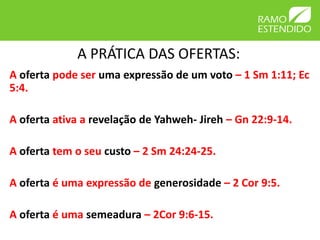 A PRÁTICA DAS OFERTAS:
A oferta pode ser uma expressão de um voto – 1 Sm 1:11; Ec
5:4.
A oferta ativa a revelação de Yahweh- Jireh – Gn 22:9-14.
A oferta tem o seu custo – 2 Sm 24:24-25.
A oferta é uma expressão de generosidade – 2 Cor 9:5.
A oferta é uma semeadura – 2Cor 9:6-15.
 