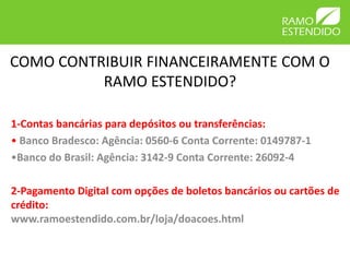 COMO CONTRIBUIR FINANCEIRAMENTE COM O
RAMO ESTENDIDO?
1-Contas bancárias para depósitos ou transferências:
• Banco Bradesco: Agência: 0560-6 Conta Corrente: 0149787-1
•Banco do Brasil: Agência: 3142-9 Conta Corrente: 26092-4
2-Pagamento Digital com opções de boletos bancários ou cartões de
crédito:
www.ramoestendido.com.br/loja/doacoes.html
 