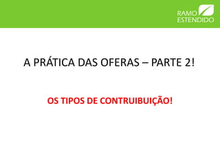 A PRÁTICA DAS OFERAS – PARTE 2!
OS TIPOS DE CONTRUIBUIÇÃO!
 