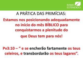 A PRÁTICA DAS PRIMÍCIAS:
Estamos nos posicionando adequadamente
no início do mês BÍBLICO para
conquistarmos a plenitude do
que Deus tem para nós!
Pv3:10 – “ e se encherão fartamente os teus
celeiros, e transbordarão os teus lagares”.
 