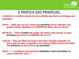 A PRÁTICA DAS PRIMÍCIAS:
A primeira e a melhor porção de uma colheita que deve ser entregue aos
apóstolos:
Gn4:4 – “Abel, por sua vez, trouxe das primícias do seu rebanho e da
gordura deste. Agradou-se o SENHOR de Abel e de sua oferta”.
Nm18:12 – “Todo o melhor do azeite, do mosto e dos cereais, as suas
primícias que derem ao SENHOR, dei-as a ti”.
Lv23:10 – “Fala aos filhos de Israel e dize-lhes: Quando entrardes na
terra, que vos dou, e segardes a sua messe, então, trareis um molho
das primícias da vossa messe ao sacerdote”;
Hb3:1 – “... considerai atentamente o Apóstolo e Sumo Sacerdote da
nossa confissão, Jesus...”.
 