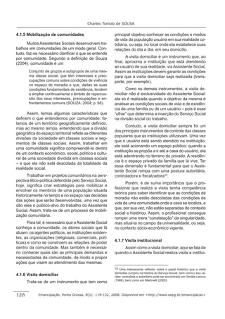 Charles Toniolo de SOUSA


4.1.5 Mobilização de comunidades                        principal objetivo conhecer as condições e modos
                                                        de vida da população usuária em sua realidade co-
      Muitos Assistentes Sociais desenvolvem tra-       tidiana, ou seja, no local onde ela estabelece suas
balhos em comunidades de um modo geral. Con-            relações do dia a dia: em seu domicílio.
tudo, faz-se necessário clariﬁcar o que se entende
por comunidade. Segundo a deﬁnição de Souza                   A visita domiciliar é um instrumento que, ao
(2004), comunidade é um                                 ﬁnal, aproxima a instituição que está atendendo
                                                        ao usuário de sua realidade, via Assistente Social.
       Conjunto de grupos e subgrupos de uma mes-       Assim as instituições devem garantir as condições
       ma classe social, que têm interesses e preo-     para que a visita domiciliar seja realizada (trans-
       cupações comuns sobre condições de vivência      porte, por exemplo).
       no espaço de moradia e que, dadas as suas
       condições fundamentais de existência, tendem            Como os demais instrumentos, a visita do-
       a ampliar continuamente o âmbito de repercus-    miciliar não é exclusividade do Assistente Social:
       são dos seus interesses, preocupações e en-      ela só é realizada quando o objetivo da mesma é
       frentamentos comuns (SOUZA: 2004; p. 68).        analisar as condições sociais de vida e de existên-
                                                        cia de uma família ou de um usuário – pois é esse
      Assim, temos algumas características que          “olhar” que determina a inserção do Serviço Social
deﬁnem o que entendemos por comunidade: fa-             na divisão social do trabalho.
lamos de um território geograﬁcamente deﬁnido,
                                                               Contudo, a visita domiciliar sempre foi um
mas ao mesmo tempo, entendendo que a divisão
                                                        dos principais instrumentos de controle das classes
geográﬁca do espaço territorial reﬂete as diferentes
                                                        populares que as instituições utilizavam. Uma vez
divisões da sociedade em classes sociais e seg-
                                                        que o usuário está sendo atendido na instituição,
mentos de classes sociais. Assim, trabalhar em
                                                        ele está acionando um espaço público: quando a
uma comunidade signiﬁca compreendê-la dentro
                                                        instituição se propõe a ir até a casa do usuário, ela
de um contexto econômico, social, político e cultu-
                                                        está adentrando no terreno do privado. A residên-
ral de uma sociedade dividida em classes sociais
                                                        cia é o espaço privado da família que lá vive. Ter
– e que ela não está descolada da totalidade da
                                                        essa dimensão é fundamental para que o Assis-
realidade social.
                                                        tente Social rompa com uma postura autoritária,
       Trabalhar em projetos comunitários na pers-      controladora e ﬁscalzadora10.
pectiva ético-política defendida pelo Serviço Social,
                                                              Porém, é de suma importância que o pro-
hoje, signiﬁca criar estratégias para mobilizar e
                                                        ﬁssional que realiza a visita tenha competência
envolver os membros de uma população situada
                                                        teórica para saber identiﬁcar que as condições de
historicamente no tempo e no espaço nas decisões
                                                        moradia não estão descoladas das condições de
das ações que serão desenvolvidas, uma vez que
                                                        vida de uma comunidade onde a casa se localiza, e
são eles o público-alvo do trabalho do Assistente
                                                        que, por sua vez, não estão separadas do contexto
Social. Assim, trata-se de um processo de mobili-
                                                        social e histórico. Assim, o proﬁssional consegue
zação comunitária.
                                                        romper uma mera “constatação” da singularidade,
       Para tal, é necessário que o Assistente Social   mas situá-la no campo da universalidade, ou seja,
conheça a comunidade, os atores sociais que lá          no contexto sócio-econômico vigente.
atuam: os agentes políticos, as instituições existen-
tes, as organizações (religiosas, comerciais, polí-
ticas) e como se constroem as relações de poder         4.1.7 Visita institucional
dentro da comunidade. Mas também é necessá-                  Assim como a visita domiciliar, aqui se fala de
rio conhecer quais são as principais demandas e         quando o Assistente Social realiza visita a institui-
necessidades da comunidade, de modo a propor
ações que visem ao atendimento das mesmas.
                                                        10 Uma interessante reﬂexão sobre o papel histórico que a visita
                                                        domiciliar cumpriu na história do Serviço Social, bem como o seu ca-
4.1.6 Visita domiciliar                                 ráter controlista e autoritário pode ser encontrado em Verdès-Leroux
                                                        (1986), bem como em Martinelli (2005).
      Trata-se de um instrumento que tem como


128          Emancipação, Ponta Grossa, 8(1): 119-132, 2008. Disponível em <http://www.uepg.br/emancipacao>
 