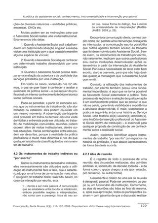 A prática do assistente social: conhecimento, instrumentalidade e intervenção proﬁssional


ções de diversas naturezas – entidades públicas,                tor que, nessa forma de diálogo, ﬁca à mercê
empresas, ONGs etc.                                             da unilateralidade de interpretação” (MAGA-
                                                                LHÃES: 2003; p. 29).
      Muitas podem ser as motivações para que
o Assistente Social realize uma visita institucional.          Enquanto a comunicação direta, como o pró-
Enumeramos três delas:                                   prio nome diz, permite uma intervenção direta junto
       1. Quando o Assistente Social está trabalhan-     ao interlocutor, a comunicação escrita possibilita
do em um determinada situação singular, e resolve        que outros agentes tenham acesso ao trabalho
visitar uma instituição com a qual o usuário mantém      que foi desenvolvido pelo Assistente Social. Sen-
alguma espécie de vínculo;                               do assim, os instrumentos de trabalho por escrito,
                                                         não raramente, implicam que outros proﬁssionais
       2. Quando o Assistente Social quer conhecer
                                                         e/ou outras instituições desenvolverão ações in-
um determinado trabalho desenvolvido por uma
                                                         terventivas a partir da intervenção do Assistente
instituição;
                                                         Social. Por isso a necessidade do texto estar bem
      3. Quando o Assistente Social precisa reali-       escrito, claro e coerente, para que não haja dúvi-
zar uma avaliação da cobertura e da qualidade dos        das quanto à mensagem que o Assistente Social
serviços prestados por uma instituição.                  quer emitir.
      Em todos os casos, sobretudo nos 02 últi-                Contudo, a utilização dos instrumentos de
mos, o que se quer fazer é conhecer e avaliar a          trabalho por escrito também possui uma funda-
qualidade da política social – o que requer do pro-      mental importância: é aqui que se torna possível
ﬁssional um intenso conhecimento teórico e técnico       ao Assistente Social sistematizar a prática. Todo
sobre políticas sociais.                                 processo de registro e avaliação de qualquer ação
       Pode-se perceber, a partir do elencado aci-       é um conhecimento prático que se produz, e que
ma, que os instrumentos de trabalho não são ato-         não se perde, garantindo visibilidade e importância
mizados ou estáticos: eles podem co-existir em           à atividade desenvolvida. E mais: sistematizar a
um mesmo momento. A observação participante              prática e arquivá-la, é dar uma história ao Serviço
está presente em todos os demais; em uma visita          Social, uma história ao(s) usuário(s) atendido(s),
domiciliar a entrevista pode ser utilizada; no traba-    uma história da inserção proﬁssional do Assisten-
lho de mobilização comunitária, reuniões podem           te Social dentro da instituição – é essencial para
ocorrer, além de visitas institucionais, dentre ou-      qualquer proposta de construção de um conheci-
tras situações. Várias combinações entre eles po-        mento sobre a realidade social.
dem ser descritas, porque a realidade da prática                Assim, podemos identiﬁcar alguns instru-
proﬁssional é muito mais dinâmica e rica do que          mentos de trabalho “por escrito” consagrados na
qualquer tentativa de classiﬁcação dos instrumen-        história da proﬁssão, e que abaixo apresentamos
tos de trabalho.                                         de forma bastante sucinta.

4.2 Os instrumentos de trabalho indiretos ou             4.2.1 Atas de reunião
“por escrito”                                                  É o registro de todo o processo de uma
      Sobre os instrumentos de trabalho indiretos,       reunião, das discussões realizadas, das opiniões
eles necessariamente são utilizados após a utili-        emitidas, e, sobretudo, da decisão tomada – e da
zação do instrumental face a face, que é caracte-        forma como o grupo chegou a ela (por votação,
rizado por uma forma de comunicação mais ativa.          por consenso, ou outra forma).
É o registro do trabalho direto realizado. Assim, no           Geralmente o relator de uma ata de reunião
caso da interação por escrito, esta                      é designado para tal. Pode ser um membro do gru-
       “(...) tende a ser mais passiva. A comunicação    po ou um funcionário da instituição. Comumente,
       que se estabelece entre locutor e interlocutor,   as atas de reuniões são lidas ao ﬁnal da mesma,
       embora possibilite reações e interpretações,      e, após sua aprovação, todos os participantes as-
       não conta com a presença física do seu au-        sinam – com garantia de que a discussão realiza-


Emancipação, Ponta Grossa, 8(1): 119-132, 2008. Disponível em <http://www.uepg.br/emancipacao>        129
 