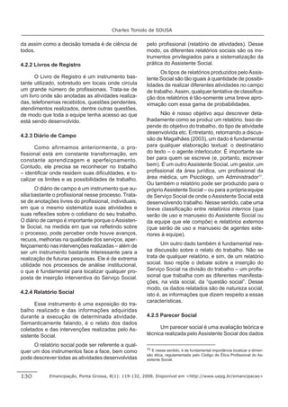 Charles Toniolo de SOUSA


da assim como a decisão tomada é de ciência de        pelo proﬁssional (relatório de atividades). Desse
todos.                                                modo, os diferentes relatórios sociais são os ins-
                                                      trumentos privilegiados para a sistematização da
4.2.2 Livros de Registro                              prática do Assistente Social.
                                                            Os tipos de relatórios produzidos pelo Assis-
      O Livro de Registro é um instrumento bas-       tente Social são tão iguais à quantidade de possibi-
tante utilizado, sobretudo em locais onde circula     lidades de realizar diferentes atividades no campo
um grande número de proﬁssionais. Trata-se de         de trabalho. Assim, qualquer tentativa de classiﬁca-
um livro onde são anotadas as atividades realiza-     ção dos relatórios é tão-somente uma breve apro-
das, telefonemas recebidos, questões pendentes,       ximação com essa gama de probabilidades.
atendimentos realizados, dentre outras questões,
de modo que toda a equipe tenha acesso ao que               Não é nosso objetivo aqui descrever deta-
está sendo desenvolvido.                              lhadamente como se produz um relatório. Isso de-
                                                      pende do objetivo do trabalho, do tipo de atividade
                                                      desenvolvida etc. Entretanto, retomando a discus-
4.2.3 Diário de Campo
                                                      são de Magalhães (2003), um dado é fundamental
      Como afirmamos anteriormente, o pro-            para qualquer elaboração textual: o destinatário
ﬁssional está em constante transformação, em          do texto – o agente interlocutor. É importante sa-
constante aprendizagem e aperfeiçoamento.             ber para quem se escreve (e, portanto, escrever
Contudo, ele precisa se reconhecer no trabalho        bem). É um outro Assistente Social, um gestor, um
– identiﬁcar onde residem suas diﬁculdades, e lo-     proﬁssional da área jurídica, um proﬁssional da
calizar os limites e as possibilidades de trabalho.   área médica, um Psicólogo, um Administrador11.
                                                      Ou também o relatório pode ser produzido para o
       O diário de campo é um instrumento que au-     próprio Assistente Social – ou para a própria equipe
xilia bastante o proﬁssional nesse processo. Trata-   de Serviço Social de onde o Assistente Social está
se de anotações livres do proﬁssional, individuais,   desenvolvendo trabalho. Nesse sentido, cabe uma
em que o mesmo sistematiza suas atividades e          breve classiﬁcação entre relatórios internos (que
suas reﬂexões sobre o cotidiano do seu trabalho.      serão de uso e manuseio do Assistente Social ou
O diário de campo é importante porque o Assisten-     da equipe que ele compõe) e relatórios externos
te Social, na medida em que vai reﬂetindo sobre       (que serão de uso e manuseio de agentes exte-
o processo, pode perceber onde houve avanços,         riores à equipe).
recuos, melhorias na qualidade dos serviços, aper-
feiçoamento nas intervenções realizadas – além de            Um outro dado também é fundamental nes-
ser um instrumento bastante interessante para a       sa discussão sobre o relato do trabalho. Não se
realização de futuras pesquisas. Ele é de extrema     trata de qualquer relatório, e sim, de um relatório
utilidade nos processos de análise institucional,     social. Isso repõe o debate sobre a inserção do
o que é fundamental para localizar qualquer pro-      Serviço Social na divisão do trabalho – um proﬁs-
posta de inserção interventiva do Serviço Social.     sional que trabalha com as diferentes manifesta-
                                                      ções, na vida social, da “questão social”. Desse
                                                      modo, os dados relatados são de natureza social,
4.2.4 Relatório Social                                isto é, as informações que dizem respeito a essas
                                                      características.
      Esse instrumento é uma exposição do tra-
balho realizado e das informações adquiridas
durante a execução de determinada atividade.          4.2.5 Parecer Social
Semanticamente falando, é o relato dos dados
coletados e das intervenções realizadas pelo As-            Um parecer social é uma avaliação teórica e
sistente Social.                                      técnica realizada pelo Assistente Social dos dados

      O relatório social pode ser referente a qual-
                                                      11 E nesse sentido, é de fundamental importância localizar a dimen-
quer um dos instrumentos face a face, bem como
                                                      são ética, regulamentada pelo Código de Ética Proﬁssional do As-
pode descrever todas as atividades desenvolvidas      sistente Social.



130         Emancipação, Ponta Grossa, 8(1): 119-132, 2008. Disponível em <http://www.uepg.br/emancipacao>
 