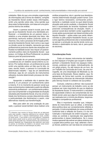 A prática do assistente social: conhecimento, instrumentalidade e intervenção proﬁssional


coletados. Mais do que uma simples organização                      análise prospectiva, isto é, apontar que desdobra-
de informações sob a forma de relatório, compete                    mentos determinada situação podem tomar. Com
ao Assistente Social avaliar essas informações,                     o rigor teórico necessário, conhecendo profun-
emitir uma opinião sobre elas. Uma opinião que                      damente a realidade social na qual determinada
deve estar fundamentada, com base em uma pers-                      situação está sendo avaliada, o Assistente Social
pectiva teórica de análise.                                         terá a capacidade de levantar hipóteses sobre
                                                                    possíveis conseqüências da situação. Assim, o
      Assim, o parecer social é crucial, pois é ele
                                                                    parecer social deve também conter sugestões de
que dá ao Assistente Social uma identidade pro-
                                                                    novas ações que precisam ser desenvolvidas junto
ﬁssional – a inexistência de um parecer reduz o
                                                                    àquela situação – ações estas que serão desen-
relatório a uma simples descrição dos fatos, não
                                                                    volvidas ou pelo próprio Assistente Social, ou por
permitindo nenhuma análise profunda sobre os
                                                                    outros agentes proﬁssionais (daí a necessidade de
mesmos. Ora, todo o processo de formação proﬁs-
                                                                    se pensar a produção da escrita tendo como pa-
sional do Assistente Social, bem como o seu lugar
                                                                    râmetro o destinatário do texto, isto é, para quem
na divisão social do trabalho, demanda que esse
                                                                    se escreve).
proﬁssional se posicione diante das situações veri-
ﬁcadas na realidade social. Isso requer um posicio-
namento político claro do Assistente Social – que
possui, no Código de Ética Proﬁssional, os pilares                  Considerações ﬁnais
básicos para tal posicionamento.
                                                                          Cada um desses instrumentos de trabalho,
       A emissão de um parecer social pressupõe
                                                                    ou dos espaços e funções que ocupam e desem-
a existência de um relatório social (interno ou ex-
                                                                    penham o Assistente Social nos espaços institu-
terno). Por razões óbvias: um proﬁssional só pode
                                                                    cionais, poderiam ser objeto, individualmente, de
emitir uma opinião sobre um fato que foi dito, no
                                                                    um artigo próprio. Ou até mesmo de um livro, de
caso, escrito. Assim, o parecer é a conclusão de
                                                                    um Trabalho de Conclusão de Curso, de uma mo-
determinado trabalho – seja de um atendimento
                                                                    nograﬁa, de uma dissertação de Mestrado ou de
individual, seja de um conjunto de instrumentos
                                                                    uma tese de Doutorado. Nosso objetivo, aqui, foi
utilizados durante determinado processo de inter-
                                                                    apresentar, de forma bem sucinta, os principais
venção12.
                                                                    instrumentos e técnicas de intervenção utilizados
      Apreender a realidade não é apenas des-                       pelo Serviço Social no cotidiano de sua prática.
crevê-la. É um produzir um conhecimento sobre
                                                                          Contudo, voltamos a aﬁrmar: não é possível
a mesma. E é no momento do parecer social que
                                                                    pensar um instrumento de trabalho como se ele
esse conhecimento é elaborado a partir da reﬂexão
                                                                    pudesse ser mais importante do que os objetivos
racional do proﬁssional – um conhecimento prático,
                                                                    do Assistente Social. O instrumental é o resultado
que visa compreender a singularidade da situação
                                                                    da capacidade criativa e da compreensão da rea-
estudada pelo Assistente Social, à luz da universa-
                                                                    lidade social, para que alguma intervenção possa
lidade dos fenômenos sociais (descobrindo então
                                                                    ser realizada com o mínimo de eﬁcácia, responsa-
a particularidade dos fenômenos) e assim, criar
                                                                    bilidade e competência proﬁssional.
alternativas visando sua transformação.
                                                                          Mas é importante ressaltar que, indepen-
     Mas para além de uma avaliação do pas-
                                                                    dente do instrumento que se utilize, a dimensão
sado, o parecer social também deve realizar uma
                                                                    ético-política deve ser constantemente reﬂetida e
                                                                    pensada. A instrumentalidade da nossa proﬁssão,
12 A literatura mais recente do Serviço Social tem se debruçado     conforme toda a reﬂexão de Guerra, é a da ma-
sobre essa questão, e algumas polêmicas já se colocam. Alguns       nutenção e reprodução da ordem burguesa, com
autores aﬁrmam que o conjunto relatório/parecer social, constitui   vistas ao controle e reprodução dos segmentos
um laudo social – o que remete a uma outra polêmica: o Assistente
Social realiza estudo social ou perícia social? Não entraremos no   pertencentes à classe trabalhadora. Se o nosso
mérito dessa discussão aqui. Somente fazemos tais apontamentos,     modus operandi não estiver em plena sintonia com
deixando registrado que, independente das polêmicas, para todos     o projeto ético-político que, hoje, defende o Servi-
os autores, os momentos do relatório e do parecer social devem
existir em todo processo de sistematização da prática.              ço Social, podemos cair nas teias do conservado-


Emancipação, Ponta Grossa, 8(1): 119-132, 2008. Disponível em <http://www.uepg.br/emancipacao>                    131
 