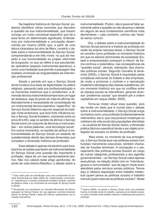 Charles Toniolo de SOUSA


       Na trajetória histórica do Serviço Social, po-                  instrumentalidade. Porém, não é possível falar se-
demos identiﬁcar várias correntes que discutem                         riamente sobre a questão se não situamos o debate
a questão da sua instrumentalidade, que trazem                         em alguns de seus fundamentos cientíﬁcos mais
consigo um corpo conceitual especíﬁco que dá a                         elementares – caso contrário, caímos nas “teias”
esse tema um determinado signiﬁcado. Entende-                          do senso comum.
mos por instrumentalidade a concepção desen-
                                                                             Ora, o debate sobre a instrumentalidade do
volvida por Guerra (2000) que, a partir de uma
                                                                       Serviço Social percorre a história da proﬁssão em
leitura lukacsiana da obra de Marx, constrói o de-
                                                                       razão da própria natureza desta: o Serviço Social
bate sobre a instrumentalidade do Serviço Social,
                                                                       se constitui como proﬁssão no momento histórico
compreendendo-a em três níveis: no que diz res-
                                                                       em que os setores dominantes da sociedade (Es-
peito à sua funcionalidade ao projeto reformista
                                                                       tado e empresariado) começam a intervir, de for-
da burguesia; no que se refere à sua peculiarida-
                                                                       ma contínua e sistemática, nas conseqüências da
de operatória (aspecto instrumental-operativo); e
                                                                       “questão social”, através, sobretudo, das chama-
como uma mediação que permite a passagem das
                                                                       das políticas sociais. Segundo Carvalho & Iama-
análises universais às singularidades da interven-
                                                                       moto (2005), o Serviço Social é requisitado pelas
ção proﬁssional.
                                                                       complexas estruturas do Estado e das empresas,
       Desde o período em que o Serviço Social                         de modo a promover o controle e a reprodução
ainda fundava sua base de legitimidade na esfera                       (material e ideológica) das classes subalternas, em
religiosa, passando pela sua proﬁssionalização e                       um momento histórico em que os conﬂitos entre
os momentos históricos que a constituíram, a di-                       as classes sociais se intensiﬁcam, gerando diver-
mensão técnica-instrumental sempre teve um lugar                       sos “problemas sociais” que tendem pôr a ordem
de destaque, seja do ponto de vista do aﬁrmar de-                      capitalista em xeque (Netto, 2005).
liberadamente a necessidade de consolidação de
                                                                             Torna-se mister situar essa questão, pois
um instrumental técnico-operativo “especíﬁco” do
                                                                       ela revela um dado que é crucial para o debate
Serviço Social (falamos aqui em especial da tradi-
                                                                       sobre a instrumentalidade: o Serviço Social surge
ção norte-americana, que teve forte inﬂuência so-
                                                                       na história como uma proﬁssão fundamentalmente
bre o Serviço Social brasileiro, sobretudo entre os
                                                                       interventiva, isto é, que visa produzir mudanças no
anos 40 e 60), seja no sentido de aﬁrmar o Serviço
                                                                       cotidiano da vida social das populações atendidas
Social como um conjunto de técnicas e instrumen-
                                                                       – os usuários do Serviço Social. Assim, a dimensão
tais – em outras palavras, uma tecnologia social1.
                                                                       prática (técnico-operativa) tende a ser objeto privi-
Em outros momentos, no sentido de atribuir à ins-
                                                                       legiado de estudos no âmbito da proﬁssão.
trumentalidade do Serviço Social um estatuto de
subalternidade diante das demais dimensões que                                 Mais ainda: no momento de sua emergên-
compõem a dimensão histórica da proﬁssão2.                             cia, o Serviço Social atua nas políticas sociais com
                                                                       funções meramente executivas, também chama-
      Esse debate é apenas introdutório para loca-
                                                                       das de funções terminais. A concepção e o pla-
lizarmos as razões que fazem da instrumentalidade
                                                                       nejamento das políticas sociais ﬁcavam ao cargo
do Serviço Social uma questão tão importante à
                                                                       de outras categorias proﬁssionais e dos agentes
proﬁssão, digna de um real aprofundamento teó-
                                                                       governamentais – ao Serviço Social cabia apenas
rico. Não nos caberá neste artigo aprofundar, do
                                                                       executá-las, na relação direta com os “indivíduos,
ponto de vista teórico-ﬁlosóﬁco, o debate sobre a
                                                                       grupos e comunidades” que de algum modo eram
                                                                       atendidos pelos serviços sociais públicos. Temos
                                                                       aqui a clássica separação entre trabalho intelec-
1 Essa visão pode ser identiﬁcada como uma componente da cor-          tual (quem pensa as políticas sociais) e trabalho
rente denominada por Netto (2004) de “modernização conservado-         manual (quem executa as políticas sociais)3. Nesta
ra”, hegemônica no cenário proﬁssional brasileiro durante o período
da ditadura militar e do movimento de renovação do Serviço Social
no Brasil.
2 Novamente nos reportamos ao chamado Movimento de Recon-              3 Guerra (2004), ao pensar o Serviço Social como uma proﬁssão
ceituação do Serviço Social, em que algumas correntes tentavam         inscrita na divisão social do trabalho, apropria-se do debate marxia-
atribuir ao Serviço Social o status de Ciência, questionando sua di-   no sobre a divisão entre trabalho manual e intelectual para pensar a
mensão interventiva.                                                   proﬁssão.



120             Emancipação, Ponta Grossa, 8(1): 119-132, 2008. Disponível em <http://www.uepg.br/emancipacao>
 