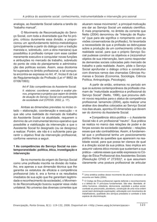 A prática do assistente social: conhecimento, instrumentalidade e intervenção proﬁssional


analogia, ao Assistente Social caberia a tarefa do        atuaram nesse movimento4, a principal motivação
“trabalho manual”.                                        era dar ao Serviço Social um estatuto cientíﬁco.
                                                          E mais propriamente, no âmbito da corrente que
       O Movimento de Reconceituação do Servi-
                                                          Netto (2004) denominou de “Intenção de Ruptu-
ço Social, com toda a diversidade que lhe foi pró-
                                                          ra” (que para ele signiﬁca o rompimento com as
prio, criticou duramente essa divisão, e propor-
                                                          visões conservadoras da proﬁssão), foi levantada
cionou um aprofundamento teórico-metodológico
                                                          a necessidade de que a proﬁssão se debruçasse
(principalmente a partir do diálogo com a tradição
                                                          sobre a produção de um conhecimento crítico da
marxista e, sobretudo, com a obra marxiana) que
                                                          realidade social, para que o próprio Serviço So-
possibilitou à proﬁssão romper com esse caráter
                                                          cial pudesse construir os objetivos e (re)construir
meramente executivo e conquistar novas funções
                                                          objetos de sua intervenção, bem como responder
e atribuições no mercado de trabalho, sobretudo
                                                          às demandas sociais colocadas pelo mercado de
do ponto de vista do planejamento e administra-
                                                          trabalho e pela realidade. Assim, pôde o Serviço
ção das políticas sociais. Assim, essa dicotomia
                                                          Social aprofundar o diálogo crítico e construtivo
foi superada no âmbito proﬁssional, e tal conquis-
                                                          com diversos ramos das chamadas Ciências Hu-
ta encontra-se expressa no Art. 4º, Inciso II da Lei
                                                          manas e Sociais (Economia, Sociologia, Ciência
de Regulamentação da Proﬁssão (Lei nº 8662 de
                                                          Política, Antropologia, Psicologia).
07/06/1993):
                                                                A partir de então, entramos no período em
       Art.4º.São competências do Assistente Social:
                                                          que os autores contemporâneos da proﬁssão cha-
       II. elaborar, coordenar, executar e avaliar pla-   mam de “maturidade acadêmica e proﬁssional do
       nos, programas e projetos que sejam do âmbito
                                                          Serviço Social” (Netto, 1996), que procurou deﬁ-
       de atuação do Serviço Social com participação
       da sociedade civil (CFESS: 2002; p. 17).
                                                          nir novos requisitos para o status de competência
                                                          proﬁssional. Iamamoto (2004), após realizar uma
                                                          análise dos desaﬁos colocados ao Serviço Social
       Ambas as dimensões previstas no inciso ci-
                                                          nos dias atuais, apontou 03 dimensões que devem
tado – elaboração, coordenação e execução – e
                                                          ser do domínio do Assistente Social:
que são uma realidade do mercado de trabalho
do Assistente Social na atualidade, requerem o                   • Competência ético-política – o Assistente
domínio de um instrumental técnico-operativo que          Social não é um proﬁssional “neutro”. Sua prática
possibilite a viabilização da intervenção a que o         se realiza no marco das relações de poder e de
Assistente Social foi designado (ou se designou)          forças sociais da sociedade capitalista – relações
a realizar. Porém, ele não é o suﬁciente para ga-         essas que são contraditórias. Assim, é fundamen-
rantir o objetivo ﬁnal da intervenção proﬁssional,        tal que o proﬁssional tenha um posicionamento
conforme veremos a seguir.                                político frente às questões que aparecem na rea-
                                                          lidade social, para que possa ter clareza de qual
1 As competências do Serviço Social na con-               é a direção social da sua prática. Isso implica em
temporaneidade: política, ética, investigação e           assumir valores ético-morais que sustentam a sua
intervenção                                               prática – valores esses que estão expressos no Có-
                                                          digo de Ética Proﬁssional dos Assistentes Sociais
      Se no momento da origem do Serviço Social           (Resolução CFAS nº 273/93)5, e que assumem
como uma proﬁssão inscrita na divisão do traba-           claramente uma postura proﬁssional de articular
lho, era apenas a sua dimensão técnica que lhe
garantia os estatutos de eﬁcácia e competência
proﬁssional (isto é, era a forma e os resultados          4 Uma sintética análise desse movimento tão plural e complexo se
imediatos de sua ação que lhe garantiam legitimi-         encontra em Netto (2004).
dade e reconhecimento da sociedade), o Movimen-           5 O Código de Ética proﬁssional vigente defende o reconhecimento
to de Reconceituação buscou superar essa visão            e a defesa de 11 princípios fundamentais. São eles: liberdade, di-
                                                          reitos humanos, cidadania, democracia, eqüidade e justiça social,
unilateral. No universo das diversas correntes que        combate ao preconceito, pluralismo, construção de uma nova ordem
                                                          social (sem dominação-exploração), articulação com movimentos de
                                                          trabalhadores, qualidade dos serviços prestados e combate a toda
                                                          espécie de discriminação.



Emancipação, Ponta Grossa, 8(1): 119-132, 2008. Disponível em <http://www.uepg.br/emancipacao>                       121
 
