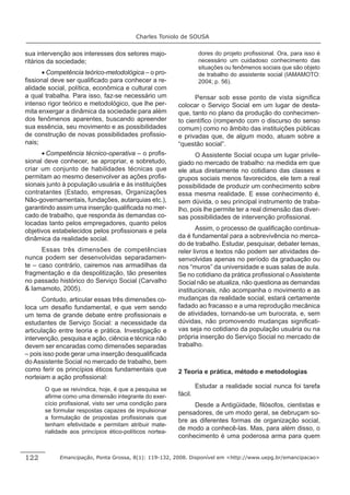 Charles Toniolo de SOUSA


sua intervenção aos interesses dos setores majo-                    dores do projeto proﬁssional. Ora, para isso é
ritários da sociedade;                                              necessário um cuidadoso conhecimento das
                                                                    situações ou fenômenos sociais que são objeto
      • Competência teórico-metodológica – o pro-                   de trabalho do assistente social (IAMAMOTO:
ﬁssional deve ser qualiﬁcado para conhecer a re-                    2004; p. 56).
alidade social, política, econômica e cultural com
a qual trabalha. Para isso, faz-se necessário um                Pensar sob esse ponto de vista signiﬁca
intenso rigor teórico e metodológico, que lhe per-        colocar o Serviço Social em um lugar de desta-
mita enxergar a dinâmica da sociedade para além           que, tanto no plano da produção do conhecimen-
dos fenômenos aparentes, buscando apreender               to cientíﬁco (rompendo com o discurso do senso
sua essência, seu movimento e as possibilidades           comum) como no âmbito das instituições públicas
de construção de novas possibilidades proﬁssio-           e privadas que, de algum modo, atuam sobre a
nais;                                                     “questão social”.
      • Competência técnico-operativa – o proﬁs-                O Assistente Social ocupa um lugar privile-
sional deve conhecer, se apropriar, e sobretudo,          giado no mercado de trabalho: na medida em que
criar um conjunto de habilidades técnicas que             ele atua diretamente no cotidiano das classes e
permitam ao mesmo desenvolver as ações proﬁs-             grupos sociais menos favorecidos, ele tem a real
sionais junto à população usuária e às instituições       possibilidade de produzir um conhecimento sobre
contratantes (Estado, empresas, Organizações              essa mesma realidade. E esse conhecimento é,
Não-governamentais, fundações, autarquias etc.),          sem dúvida, o seu principal instrumento de traba-
garantindo assim uma inserção qualiﬁcada no mer-          lho, pois lhe permite ter a real dimensão das diver-
cado de trabalho, que responda às demandas co-            sas possibilidades de intervenção proﬁssional.
locadas tanto pelos empregadores, quanto pelos
objetivos estabelecidos pelos proﬁssionais e pela                Assim, o processo de qualiﬁcação continua-
dinâmica da realidade social.                             da é fundamental para a sobrevivência no merca-
                                                          do de trabalho. Estudar, pesquisar, debater temas,
      Essas três dimensões de competências                reler livros e textos não podem ser atividades de-
nunca podem ser desenvolvidas separadamen-                senvolvidas apenas no período da graduação ou
te – caso contrário, cairemos nas armadilhas da           nos “muros” da universidade e suas salas de aula.
fragmentação e da despolitização, tão presentes           Se no cotidiano da prática proﬁssional o Assistente
no passado histórico do Serviço Social (Carvalho          Social não se atualiza, não questiona as demandas
& Iamamoto, 2005).                                        institucionais, não acompanha o movimento e as
       Contudo, articular essas três dimensões co-        mudanças da realidade social, estará certamente
loca um desaﬁo fundamental, e que vem sendo               fadado ao fracasso e a uma reprodução mecânica
um tema de grande debate entre proﬁssionais e             de atividades, tornando-se um burocrata, e, sem
estudantes de Serviço Social: a necessidade da            dúvidas, não promovendo mudanças signiﬁcati-
articulação entre teoria e prática. Investigação e        vas seja no cotidiano da população usuária ou na
intervenção, pesquisa e ação, ciência e técnica não       própria inserção do Serviço Social no mercado de
devem ser encaradas como dimensões separadas              trabalho.
– pois isso pode gerar uma inserção desqualiﬁcada
do Assistente Social no mercado de trabalho, bem
como ferir os princípios éticos fundamentais que          2 Teoria e prática, método e metodologias
norteiam a ação proﬁssional:
       O que se reivindica, hoje, é que a pesquisa se
                                                                   Estudar a realidade social nunca foi tarefa
       aﬁrme como uma dimensão integrante do exer-        fácil.
       cício proﬁssional, visto ser uma condição para          Desde a Antigüidade, ﬁlósofos, cientistas e
       se formular respostas capazes de impulsionar       pensadores, de um modo geral, se debruçam so-
       a formulação de propostas proﬁssionais que
                                                          bre as diferentes formas de organização social,
       tenham efetividade e permitam atribuir mate-
                                                          de modo a conhecê-las. Mas, para além disso, o
       rialidade aos princípios ético-políticos nortea-
                                                          conhecimento é uma poderosa arma para quem


122         Emancipação, Ponta Grossa, 8(1): 119-132, 2008. Disponível em <http://www.uepg.br/emancipacao>
 