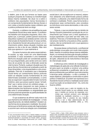 A prática do assistente social: conhecimento, instrumentalidade e intervenção proﬁssional


o detém, pois é ele que fornece as bases para                         social (isto é, ele se explica em si mesmo), estare-
qualquer proposta de mudança ou transformação                         mos adotando uma determinada postura política
dessa mesma realidade. Se atuar no e sobre o                          e teórica, e utilizando uma determinada forma de
cotidiano das populações menos favorecidas é                          conhecer a realidade. Porém, essa forma tende a
um componente fundamental do Serviço Social, é                        empobrecer esse conhecimento, pois considera
com vistas a transformações nesse cotidiano que                       os indivíduos como seres atomizados, e não como
a prática proﬁssional deve se dirigir.                                seres sociais.
       Contudo, o cotidiano cria armadilhas às quais                        Todavia, o que se propõe hoje no âmbito do
o Assistente Social deve estar atento. O proﬁssio-                    Serviço Social é justamente a produção de um co-
nal trabalha com situações singulares, isto é, situ-                  nhecimento que rompa com a mera aparência e
ações que, a princípio, podem parecer exclusivas                      busque apreender o que está “por trás” dela, sua
daquele(s) sujeito(s) que está(ão) sendo o alvo da                    essência. Para isso, é fundamental que o proﬁssio-
intervenção do Assistente Social. E nesse sentido,                    nal sempre mantenha uma postura crítica, questio-
ele (o Assistente Social) até pode produzir um co-                    nadora, não se contentando com o que aparece a
nhecimento prático dessa situação imediata que                        ele imediatamente.
aparece no dia a dia do seu trabalho. Mas nem
                                                                             De posse desse conhecimento, o proﬁssional
tudo que aparece é o que realmente é.
                                                                      pode planejar a sua ação com muito mais proprie-
       Os seres humanos são seres essencialmen-                       dade, visando à mudança dessa mesma realidade.
te sociais, ou seja, vivem em uma determinada                         Assim, no momento da execução da ação proﬁssio-
sociedade. E essa sociedade é uma totalidade.                         nal, o Assistente Social constrói suas metodologias
Nenhuma situação pode ser considerada apenas                          de ação, utilizando-se de instrumentos e técnicas
em sua singularidade, pois senão corre-se o sério                     de intervenção social.
risco de se perder de vista a dimensão social da
                                                                             A diferença entre método de investigação e
vida humana. Portanto, qualquer situação que che-
                                                                      metodologias de ação põe uma reﬂexão fundamen-
ga ao Serviço Social deve ser analisada a partir de
                                                                      tal para quem se propõe a construir uma prática
duas dimensões: a da singularidade e a da univer-
                                                                      proﬁssional competente e qualiﬁcada: são os ob-
salidade. Para tal, é necessário que o Assistente
                                                                      jetivos proﬁssionais que deﬁnem que instrumentos
Social tenha um conhecimento teórico profundo
                                                                      e técnicas serão utilizados – e não o contrário. E
sobre as relações sociais fundamentais de uma
                                                                      esses objetivos, planejados e construídos no plano
determinada sociedade (universalidade), e como
                                                                      político e intelectual, só podem ser expressos se o
elas se organizam naquele determinado momento
                                                                      Assistente Social conhece a realidade social sobre
histórico, para que possa superar essas “armadi-
                                                                      a qual sua ação vai se desenvolver7. Ou, como diz
lhas” que o senso comum do cotidiano prega – e
                                                                      Guerra (2002):
que muitas vezes mascaram as reais causas e
determinações dos fenômenos sociais. É na rela-                                Se é correto que o valor do trabalho do As-
ção entre a universalidade e a singularidade que                               sistente Social reside na sua utilidade social,
se torna possível apreender as particularidades de                             que é medida em termos de respostas con-
uma determinada situação.                                                      cretas que venham produzir uma alteração
                                                                               imediata na realidade empírica (...), o seu
       O que acabamos de aﬁrmar nada mais é do                                 resultado ﬁnal, o produto do seu trabalho
que chamamos de método de investigação – e mais                                passa a ser o fator determinante da for-
especiﬁcamente, de método dialético6. Existem vá-                              ma de realizá-lo (GUERRA: 2002; p. 157).
rias formas de se pesquisar a realidade. Se acredi-
tamos que os fenômenos sociais são fragmentados
e ocorrem sem nenhuma relação com a totalidade

                                                                      7 Guerra (2002) e Netto (1994) deﬁnem esse processo como a
6 Uma recomendável leitura sobre o método dialético na literatu-      relação entre causalidade (descobrir as causas de determinado fe-
ra do Serviço Social, incluindo a relação singularidade/universali-   nômeno), teleologia (capacidade racional e da consciência humana
dade/particularidade é encontrada em Pontes (2002), aproprian-        de antever/planejar o produto ﬁnal da sua ação) e práxis (a capaci-
do-se do debate metodológico desenvolvido por Lucáks (1968).          dade do ser humano intervir na realidade a ﬁm de transformá-la).



Emancipação, Ponta Grossa, 8(1): 119-132, 2008. Disponível em <http://www.uepg.br/emancipacao>                                    123
 