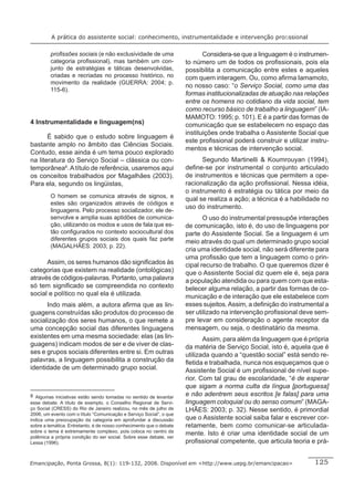 A prática do assistente social: conhecimento, instrumentalidade e intervenção proﬁssional

         proﬁssões sociais (e não exclusividade de uma                      Considera-se que a linguagem é o instrumen-
         categoria proﬁssional), mas também um con-                  to número um de todos os proﬁssionais, pois ela
         junto de estratégias e táticas desenvolvidas,               possibilita a comunicação entre estes e aqueles
         criadas e recriadas no processo histórico, no               com quem interagem. Ou, como aﬁrma Iamamoto,
         movimento da realidade (GUERRA: 2004; p.
                                                                     no nosso caso: “o Serviço Social, como uma das
         115-6).
                                                                     formas institucionalizadas de atuação nas relações
                                                                     entre os homens no cotidiano da vida social, tem
                                                                     como recurso básico de trabalho a linguagem” (IA-
                                                                     MAMOTO: 1995; p. 101). E é a partir das formas de
4 Instrumentalidade e linguagem(ns)                                  comunicação que se estabelecem no espaço das
                                                                     instituições onde trabalha o Assistente Social que
       É sabido que o estudo sobre linguagem é
                                                                     este proﬁssional poderá construir e utilizar instru-
bastante amplo no âmbito das Ciências Sociais.
                                                                     mentos e técnicas de intervenção social.
Contudo, esse ainda é um tema pouco explorado
na literatura do Serviço Social – clássica ou con-                         Segundo Martinelli & Koumrouyan (1994),
temporânea8. A título de referência, usaremos aqui                   deﬁne-se por instrumental o conjunto articulado
os conceitos trabalhados por Magalhães (2003).                       de instrumentos e técnicas que permitem a ope-
Para ela, segundo os lingüistas,                                     racionalização da ação proﬁssional. Nessa idéia,
                                                                     o instrumento é estratégia ou tática por meio da
         O homem se comunica através de signos, e
                                                                     qual se realiza a ação; a técnica é a habilidade no
         estes são organizados através de códigos e
                                                                     uso do instrumento.
         linguagens. Pelo processo socializador, ele de-
         senvolve e amplia suas aptidões de comunica-                       O uso do instrumental pressupõe interações
         ção, utilizando os modos e usos de fala que es-             de comunicação, isto é, do uso de linguagens por
         tão conﬁgurados no contexto sociocultural dos               parte do Assistente Social. Se a linguagem é um
         diferentes grupos sociais dos quais faz parte               meio através do qual um determinado grupo social
         (MAGALHÃES: 2003; p. 22).
                                                                     cria uma identidade social, não será diferente para
                                                                     uma proﬁssão que tem a linguagem como o prin-
      Assim, os seres humanos dão signiﬁcados às                     cipal recurso de trabalho. O que queremos dizer é
categorias que existem na realidade (ontológicas)                    que o Assistente Social diz quem ele é, seja para
através de códigos-palavras. Portanto, uma palavra                   a população atendida ou para quem com que esta-
só tem signiﬁcado se compreendida no contexto                        belecer alguma relação, a partir das formas de co-
social e político no qual ela é utilizada.                           municação e de interação que ele estabelece com
      Indo mais além, a autora aﬁrma que as lin-                     esses sujeitos. Assim, a deﬁnição do instrumental a
guagens construídas são produtos do processo de                      ser utilizado na intervenção proﬁssional deve sem-
socialização dos seres humanos, o que remete a                       pre levar em consideração o agente receptor da
uma concepção social das diferentes linguagens                       mensagem, ou seja, o destinatário da mesma.
existentes em uma mesma sociedade: elas (as lin-                            Assim, para além da linguagem que é própria
guagens) indicam modos de ser e de viver de clas-                    da matéria de Serviço Social, isto é, aquela que é
ses e grupos sociais diferentes entre si. Em outras                  utilizada quando a “questão social” está sendo re-
palavras, a linguagem possibilita a construção da                    ﬂetida e trabalhada, nunca nos esqueçamos que o
identidade de um determinado grupo social.                           Assistente Social é um proﬁssional de nível supe-
                                                                     rior. Com tal grau de escolaridade, “é de esperar
                                                                     que sigam a norma culta da língua [portuguesa]
8 Algumas iniciativas estão sendo tomadas no sentido de levantar     e não adentrem seus escritos [e falas] para uma
esse debate. A título de exemplo, o Conselho Regional de Servi-      linguagem coloquial ou do senso comum” (MAGA-
ço Social (CRESS) do Rio de Janeiro realizou, no mês de julho de     LHÃES: 2003; p. 32). Nesse sentido, é primordial
2006, um evento com o título “Comunicação e Serviço Social”, o que
indica uma preocupação da categoria em aprofundar a discussão        que o Assistente social saiba falar e escrever cor-
sobre a temática. Entretanto, é de nosso conhecimento que o debate   retamente, bem como comunicar-se articulada-
sobre o tema é extremamente complexo, pois coloca no centro da
polêmica a própria condição do ser social. Sobre esse debate, ver
                                                                     mente. Isto é criar uma identidade social de um
Lessa (1996).                                                        proﬁssional competente, que articula teoria e prá-


Emancipação, Ponta Grossa, 8(1): 119-132, 2008. Disponível em <http://www.uepg.br/emancipacao>                     125
 