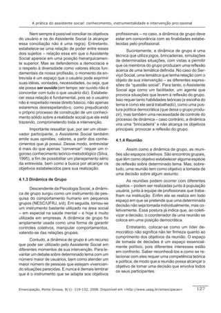 A prática do assistente social: conhecimento, instrumentalidade e intervenção proﬁssional


       Nem sempre é possível conciliar os objetivos    proﬁssionais – no caso, a dinâmica de grupo deve
do usuário e os do Assistente Social (e alcançar       estar em consonância com as ﬁnalidades estabe-
essa conciliação não é uma regra). Entretanto,         lecidas pelo proﬁssional.
estabelece-se uma relação de poder entre esses
                                                              Sucintamente, a dinâmica de grupo é uma
dois sujeitos – relação essa em que o Assistente
                                                       técnica que utiliza jogos, brincadeiras, simulações
Social aparece em uma posição hierarquicamen-
                                                       de determinadas situações, com vistas a permitir
te superior. Mas se defendemos a democracia e
                                                       que os membros do grupo produzam uma reﬂexão
o respeito à diversidade como valores éticos fun-
                                                       acerca de uma temática deﬁnida. No caso do Ser-
damentais da nossa proﬁssão, o momento da en-
                                                       viço Social, uma temática que tenha relação com o
trevista é um espaço que o usuário pode exprimir
                                                       objeto de sua intervenção – as diferentes expres-
suas idéias, vontades, necessidades, ou seja, que
                                                       sões da “questão social”. Para tanto, o Assistente
ele possa ser ouvido (em tempo: ser ouvido não é
                                                       Social age como um facilitador, um agente que
concordar com tudo o que usuário diz). Estabele-
                                                       provoca situações que levem à reﬂexão do grupo.
cer essa relação é fundamental, pois se o usuário
                                                       Isso requer tanto habilidades teóricas (a escolha do
não é respeitado nesse direito básico, não apenas
                                                       tema e como ele será trabalhado), como uma pos-
estaremos desrespeitando-o, como prejudicando
                                                       tura política democrática (que deixa o grupo produ-
o próprio processo de construção de um conheci-
                                                       zir), mas também uma necessidade de controle do
mento sólido sobre a realidade social que ele está
                                                       processo de dinâmica – caso contrário, a dinâmica
trazendo, comprometendo toda a intervenção.
                                                       vira uma “brincadeira” e não alcança os objetivos
      Importante ressaltar que, por ser um obser-      principais: provocar a reﬂexão do grupo.
vador participante, o Assistente Social também
emite suas opiniões, valores, a partir dos conhe-      4.1.4 Reunião
cimentos que já possui. Desse modo, entrevistar
é mais do que apenas “conversar”: requer um ri-              Assim como a dinâmica de grupo, as reuni-
goroso conhecimento teórico-metodológico (Silva,       ões são espaços coletivos. São encontros grupais,
1995), a ﬁm de possibilitar um planejamento sério      que têm como objetivo estabelecer alguma espécie
da entrevista, bem como a busca por alcançar os        de reﬂexão sobre determinado tema. Mas, sobre-
objetivos estabelecidos para sua realização.           tudo, uma reunião tem como objetivo a tomada de
                                                       uma decisão sobre algum assunto.
4.1.3 Dinâmica de Grupo                                      As reuniões podem ocorrer com diferentes
                                                       sujeitos – podem ser realizadas junto à população
       Descendente da Psicologia Social, a dinâmi-
                                                       usuária, junto à equipe de proﬁssionais que traba-
ca de grupo surgiu como um instrumento de pes-
                                                       lham na instituição. Enﬁm ela se realiza em todo
quisa do comportamento humano em pequenos
                                                       espaço em que se pretende que uma determinada
grupos (NESC/UFRJ, s/d). Em seguida, tornou-se
                                                       decisão não seja tomada individualmente, mas co-
um instrumento bastante utilizado na área social
                                                       letivamente. Essa postura já indica que, ao coleti-
– em especial na saúde mental – e hoje é muito
                                                       vizar a decisão, o coordenador de uma reunião se
utilizada em empresas. A dinâmica de grupo foi
                                                       coloca em uma posição democrática.
amplamente usada como uma forma de garantir
controles coletivos, manipular comportamentos,                Entretanto, colocar-se como um líder de-
valendo-se das relações grupais.                       mocrático não signiﬁca não ter ﬁrmeza quanto ao
                                                       cumprimento dos objetivos da reunião. O espaço
      Contudo, a dinâmica de grupo é um recurso
                                                       de tomada de decisões é um espaço essencial-
que pode ser utilizado pelo Assistente Social em
                                                       mente político, pois diferentes interesses estão
diferentes momentos de sua intervenção. Para le-
                                                       em confronto. Saber reconhecê-los e como se re-
vantar um debate sobre determinado tema com um
                                                       lacionar com eles requer uma competência teórica
número maior de usuários, bem como atender um
                                                       e política, de modo que a reunião possa alcançar o
maior número de pessoas que estejam vivencian-
                                                       objetivo de tomar uma decisão que envolva todos
do situações parecidas. E nunca é demais lembrar
                                                       os seus participantes.
que é o instrumento que se adapta aos objetivos


Emancipação, Ponta Grossa, 8(1): 119-132, 2008. Disponível em <http://www.uepg.br/emancipacao>       127
 