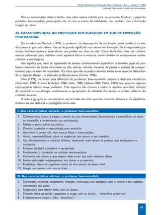 Revista Mackenzie de Educação Física e Esporte – Ano 1, Número 1, 2002
                                                                             Educação Física escolar: a prática do bom professor



     Para a concretização deste trabalho, meu olhar esteve voltado para, ou procurou focalizar, o papel do
professor bem-sucedido, preocupado não só com o ensino de habilidades, mas também com a formação
integral do aluno.

AS CARACTERÍSTICAS DO PROFESSOR BEM-SUCEDIDO EM SUA INTERVENÇÃO
PROFISSIONAL

     De acordo com Machado (1995), o professor, no desempenho de sua função, pode moldar o caráter
dos jovens e, portanto, deixar marcas de grande significado nos alunos em formação. Ele é responsável por
muitos descobrimentos e experiências que podem ser boas ou não. Como facilitador, deve ter conheci-
mentos suficientes para trabalhar tanto aspectos físicos e motores, como também os componentes sociais,
culturais e psicológicos.
     Isso significa que, além da capacidade de ensinar conhecimentos específicos, é também papel do pro-
fessor transmitir, de forma consciente ou não, valores, normas, maneiras de pensar e padrões de compor-
tamento para se viver em sociedade. Fica claro que não se pode transmitir todos esses aspectos descartan-
do o aspecto afetivo – a interação professor-aluno (Cunha, 1996).
     Silva (1992), na busca pela definição do professor bem-sucedido, encontra diversos estudiosos
(Guarnieri, 1990; Kramer & André, 1986; Lellis, 1989; Libâneo,1984; Mello, 1982) que apontam algumas
características básicas desse professor. Três aspectos são comuns a todos os estudos revisados: domínio
do conteúdo e metodologia; envolvimento e apropriação da realidade dos alunos; e caráter reflexivo do
trabalho docente.
     A autora agrupou as características encontradas em três aspectos: técnicos, afetivos e sociopolíticos,
embora ela não descarte a interligação entre eles.

 I. Nas características técnicas, o professor bem-sucedido:
 1.  Conhece seus alunos e adapta o ensino às suas necessidades, incorporando a experiência do aluno
     ao conteúdo e incentivando sua participação.
 2. Reflete e pensa sobre sua prática.
 3. Domina conteúdo e metodologia para ensiná-lo.
 4. Aproveita o tempo útil, tem poucas faltas e interrupções.
 5. Aceita responsabilidade sobre as exigências dos alunos e seu trabalho.
 6. Usa eficientemente o material didático, dedicando mais tempo às práticas que enriquecem o
     conteúdo.
 7. Fornece feedback constante e apropriado.
 8. Fundamenta o conteúdo na unidade teórica-prática.
 9. Comunica aos alunos o que espera deles e por que (tem objetivo claro).
 10. Ensina estratégias metacognitivas aos alunos e as exercita.
 11. Estabelece objetivos cognitivos tanto de alto quanto de baixo nível.
 12. Integra seu ensino com outras áreas.

 II. Nas características afetivas, o professor bem-sucedido:
 1.   Demonstra interesse, entusiasmo, vibração, motivação e/ou satisfação com o ensino e seu trabalho,
      valorizando seu papel.
 2.   Desenvolve laço afetivo forte com os alunos.
 3.   Mantém clima agradável, respeitoso e amigo com os alunos – “atmosfera prazerosa”.
 4.   É afetivamente maduro (não, “bonzinho”).


                                                                                                                         67
 